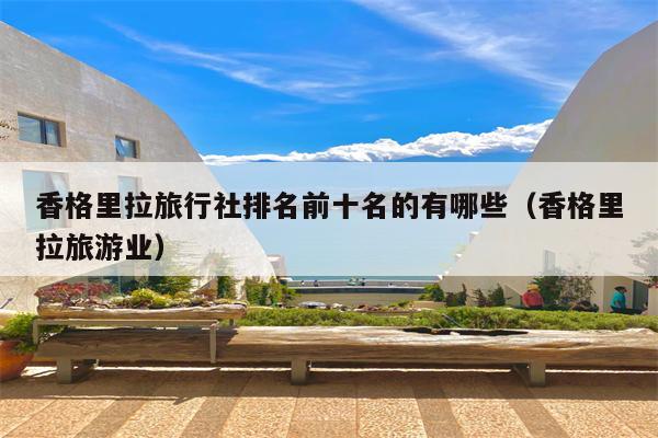 香格里拉旅行社排名前十名的有哪些（香格里拉旅游业）