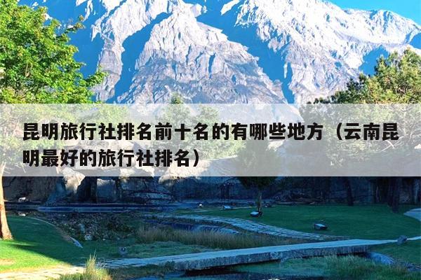 昆明旅行社排名前十名的有哪些地方（云南昆明最好的旅行社排名）