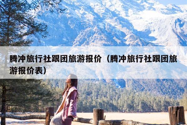 腾冲旅行社跟团旅游报价（腾冲旅行社跟团旅游报价表）