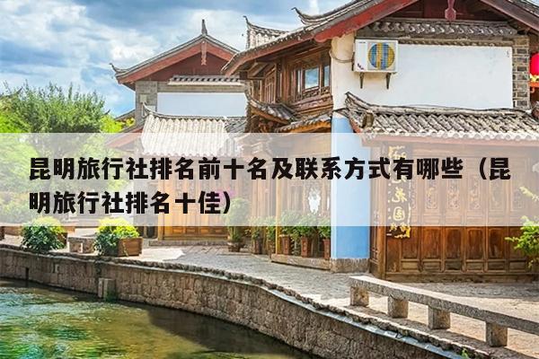 昆明旅行社排名前十名及联系方式有哪些（昆明旅行社排名十佳）