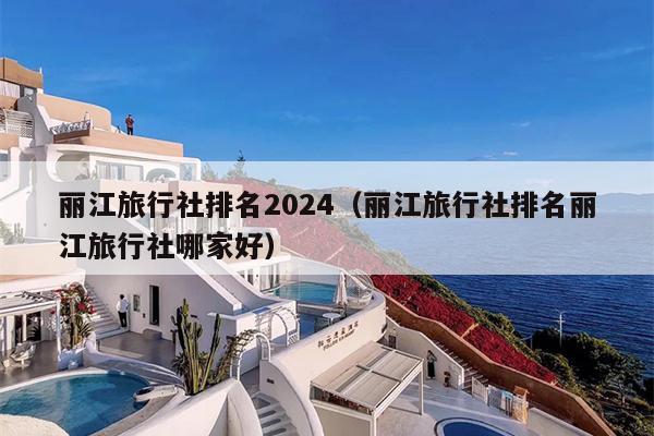 丽江旅行社排名2024（丽江旅行社排名丽江旅行社哪家好）