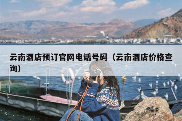 云南酒店预订官网电话号码（云南酒店价格查询）