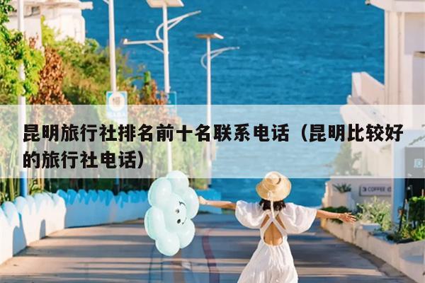 昆明旅行社排名前十名联系电话（昆明比较好的旅行社电话）