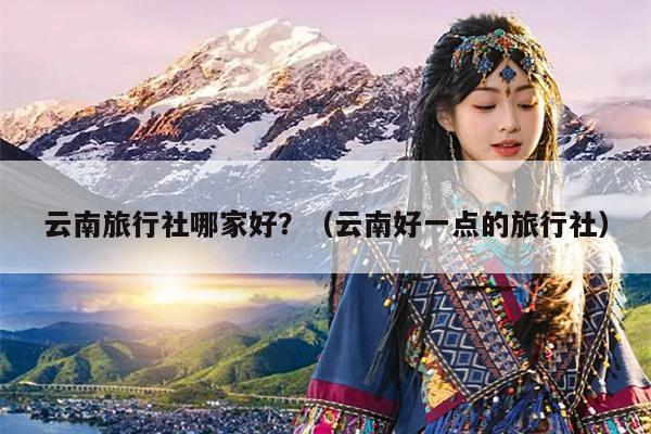 云南旅行社哪家好？（云南好一点的旅行社）
