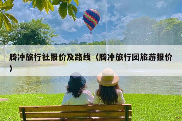 腾冲旅行社报价及路线（腾冲旅行团旅游报价）