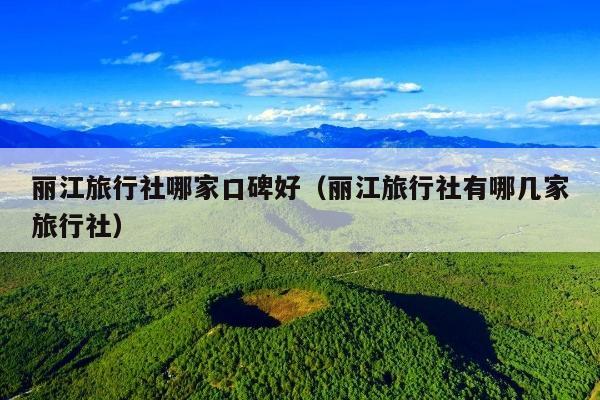 丽江旅行社哪家口碑好（丽江旅行社有哪几家旅行社）