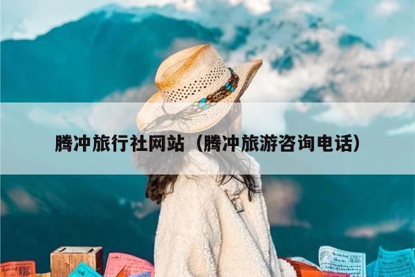 腾冲旅行社网站（腾冲旅游咨询电话）