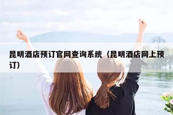 昆明酒店预订官网查询系统（昆明酒店网上预订）