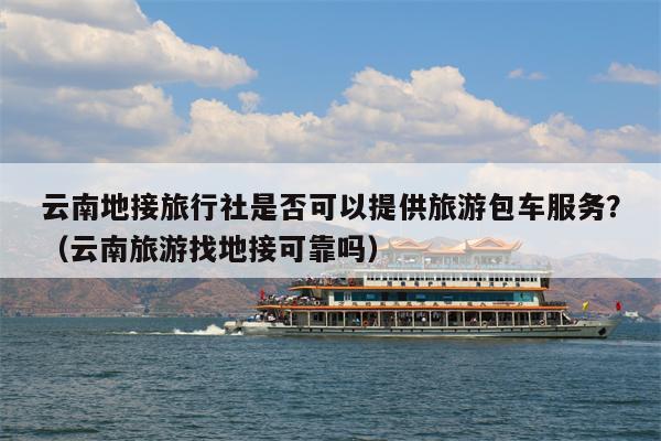 云南地接旅行社是否可以提供旅游包车服务？（云南旅游找地接可靠吗）