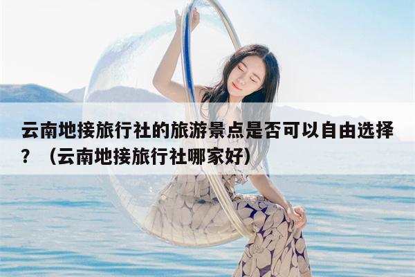云南地接旅行社的旅游景点是否可以自由选择？（云南地接旅行社哪家好）
