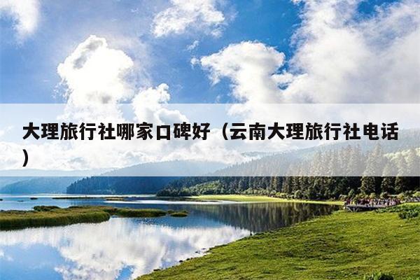 大理旅行社哪家口碑好（云南大理旅行社电话）