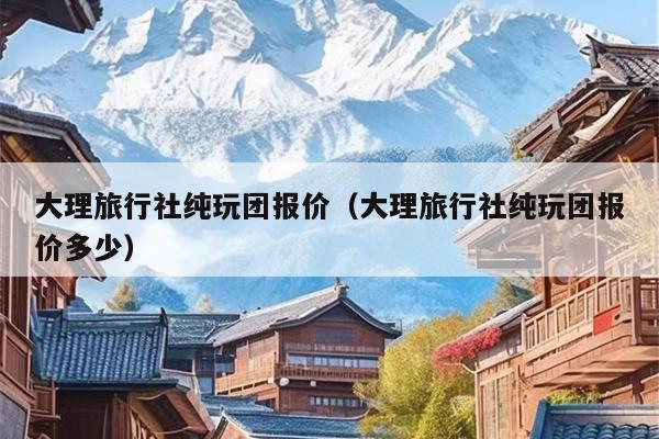 大理旅行社纯玩团报价（大理旅行社纯玩团报价多少）