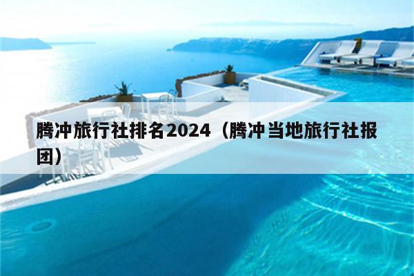 腾冲旅行社排名2024（腾冲当地旅行社报团）