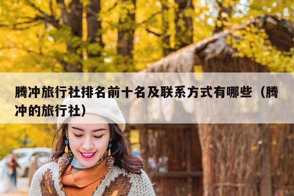 腾冲旅行社排名前十名及联系方式有哪些（腾冲的旅行社）