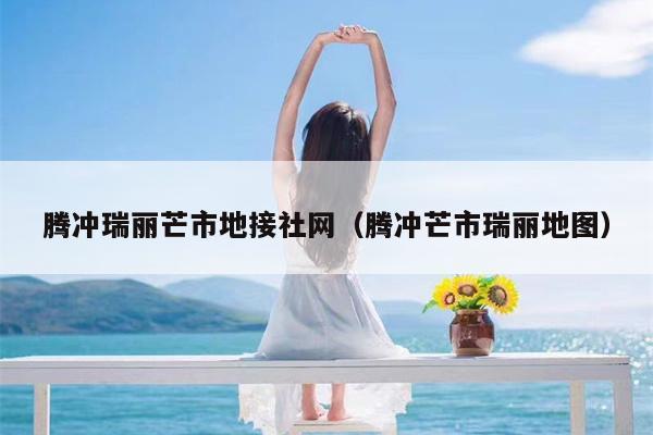 腾冲瑞丽芒市地接社网（腾冲芒市瑞丽地图）