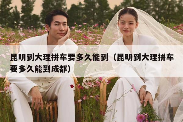 昆明到大理拼车要多久能到（昆明到大理拼车要多久能到成都）