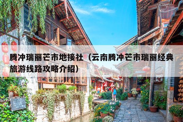 腾冲瑞丽芒市地接社（云南腾冲芒市瑞丽经典旅游线路攻略介绍）