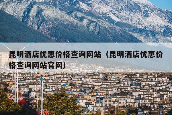 昆明酒店优惠价格查询网站（昆明酒店优惠价格查询网站官网）