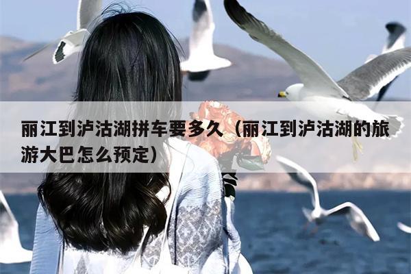 丽江到泸沽湖拼车要多久（丽江到泸沽湖的旅游大巴怎么预定）