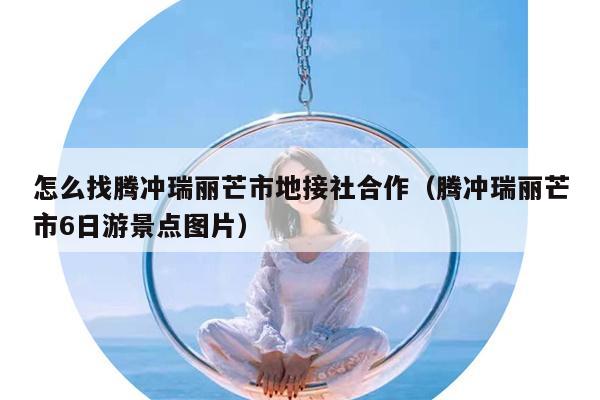 怎么找腾冲瑞丽芒市地接社合作（腾冲瑞丽芒市6日游景点图片）