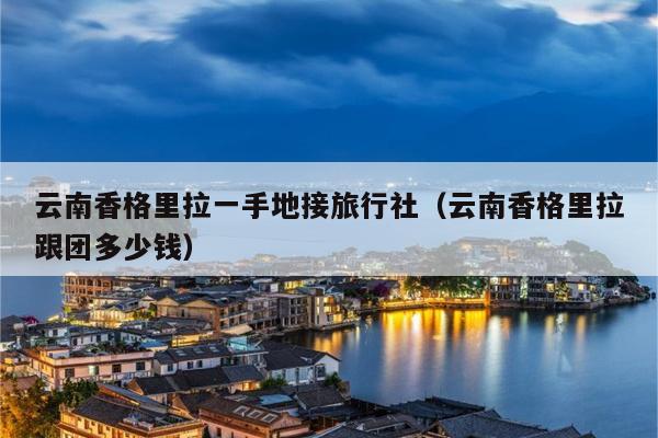 云南香格里拉一手地接旅行社（云南香格里拉跟团多少钱）