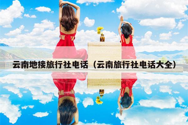 云南地接旅行社电话（云南旅行社电话大全）