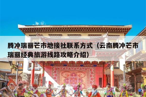 腾冲瑞丽芒市地接社联系方式（云南腾冲芒市瑞丽经典旅游线路攻略介绍）