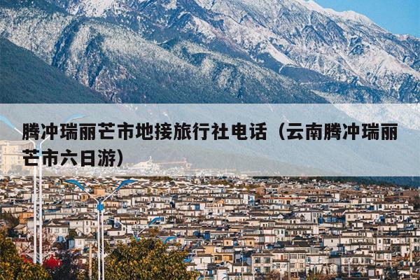 腾冲瑞丽芒市地接旅行社电话（云南腾冲瑞丽芒市六日游）