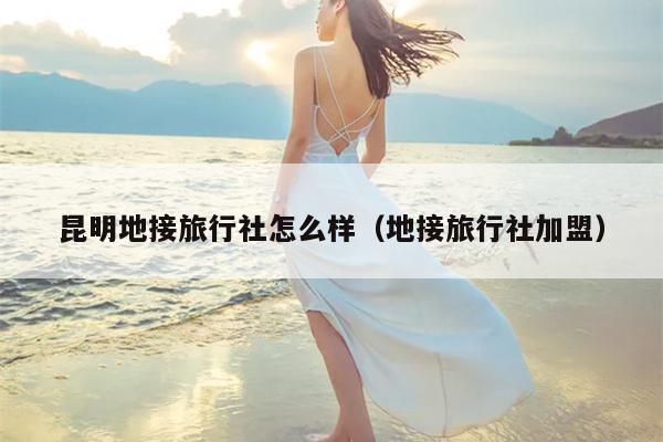 昆明地接旅行社怎么样（地接旅行社加盟）