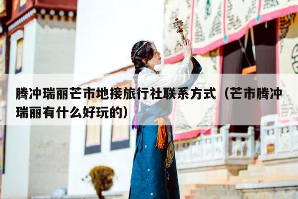 腾冲瑞丽芒市地接旅行社联系方式（芒市腾冲瑞丽有什么好玩的）