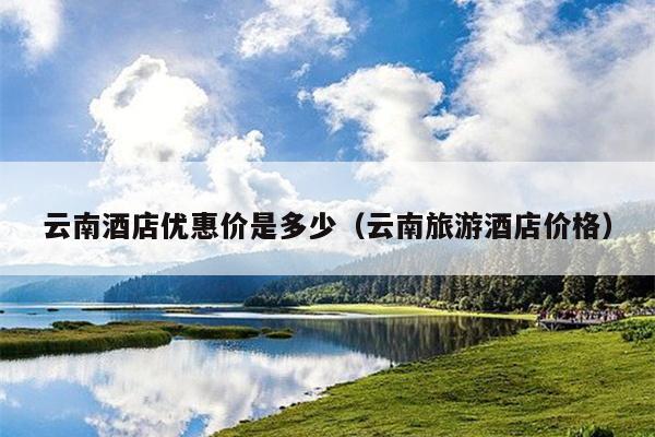 云南酒店优惠价是多少（云南旅游酒店价格）