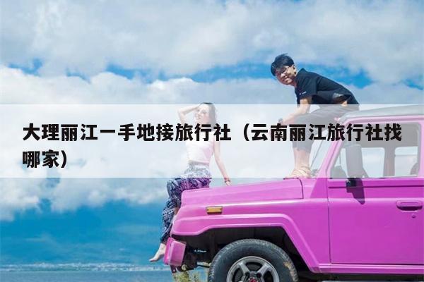 大理丽江一手地接旅行社（云南丽江旅行社找哪家）