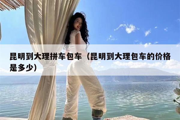 昆明到大理拼车包车（昆明到大理包车的价格是多少）
