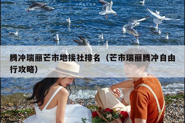 腾冲瑞丽芒市地接社排名（芒市瑞丽腾冲自由行攻略）