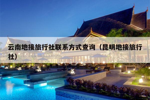 云南地接旅行社联系方式查询（昆明地接旅行社）