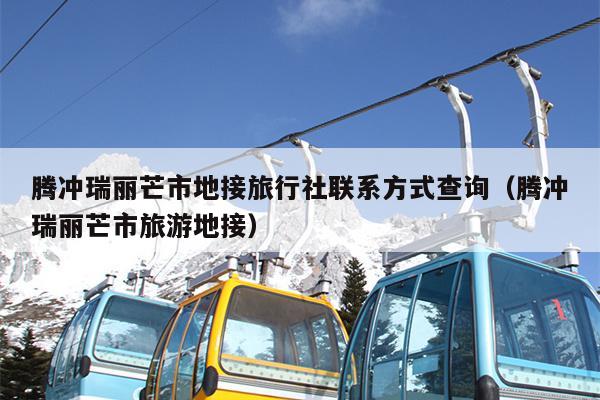 腾冲瑞丽芒市地接旅行社联系方式查询（腾冲瑞丽芒市旅游地接）