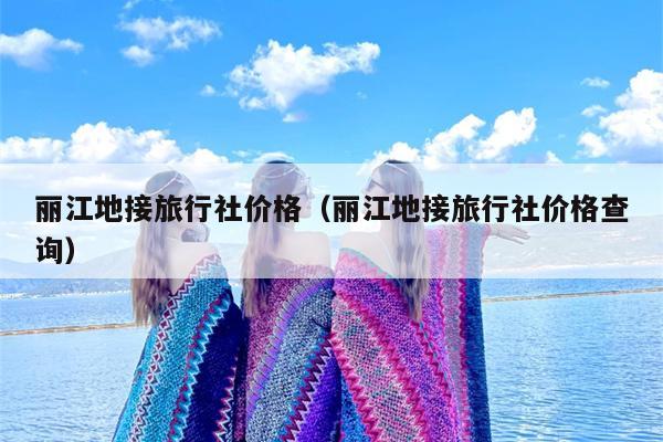 丽江地接旅行社价格（丽江地接旅行社价格查询）