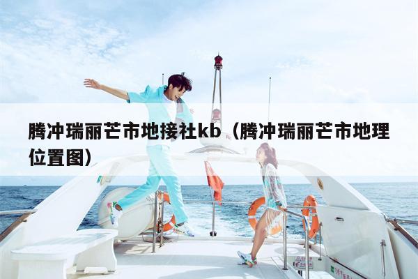 腾冲瑞丽芒市地接社kb（腾冲瑞丽芒市地理位置图）
