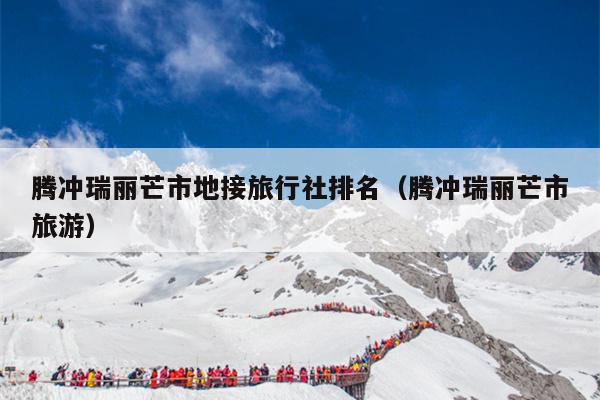 腾冲瑞丽芒市地接旅行社排名（腾冲瑞丽芒市旅游）