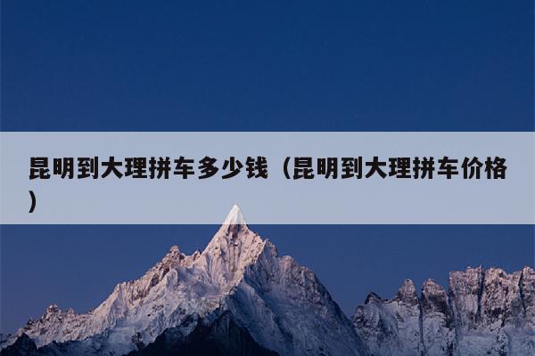 昆明到大理拼车多少钱（昆明到大理拼车价格）
