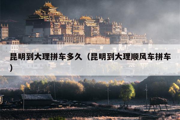 昆明到大理拼车多久（昆明到大理顺风车拼车）