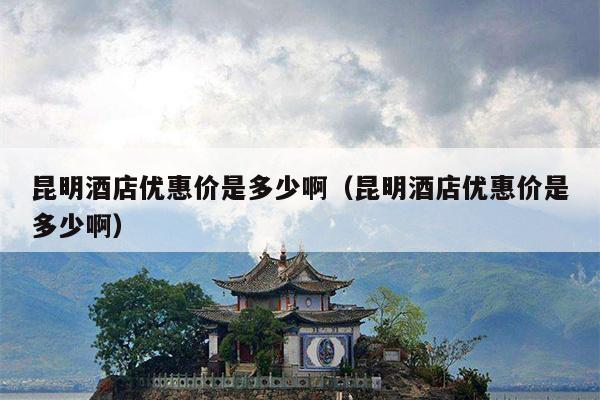 昆明酒店优惠价是多少啊（昆明酒店优惠价是多少啊）