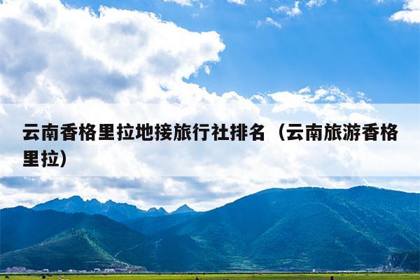 云南香格里拉地接旅行社排名（云南旅游香格里拉）