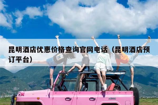 昆明酒店优惠价格查询官网电话（昆明酒店预订平台）