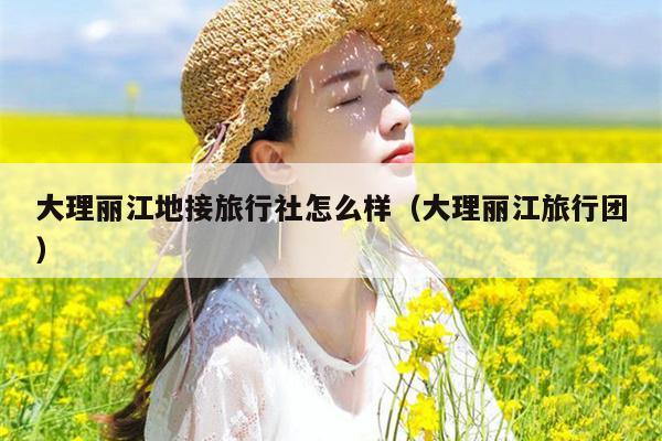 大理丽江地接旅行社怎么样（大理丽江旅行团）