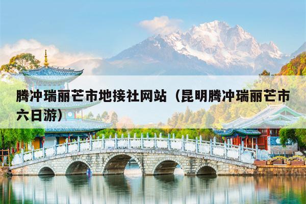 腾冲瑞丽芒市地接社网站（昆明腾冲瑞丽芒市六日游）