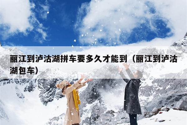 丽江到泸沽湖拼车要多久才能到（丽江到泸沽湖包车）