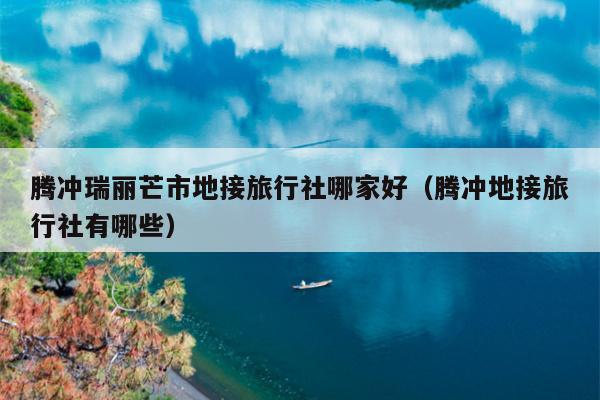腾冲瑞丽芒市地接旅行社哪家好（腾冲地接旅行社有哪些）