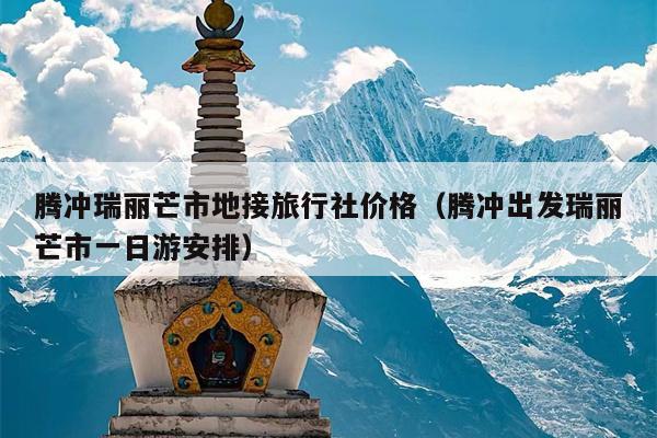 腾冲瑞丽芒市地接旅行社价格（腾冲出发瑞丽芒市一日游安排）