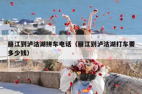 丽江到泸沽湖拼车电话（丽江到泸沽湖打车要多少钱）